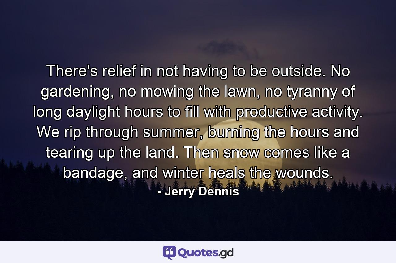 There's relief in not having to be outside. No gardening, no mowing the lawn, no tyranny of long daylight hours to fill with productive activity. We rip through summer, burning the hours and tearing up the land. Then snow comes like a bandage, and winter heals the wounds. - Quote by Jerry Dennis