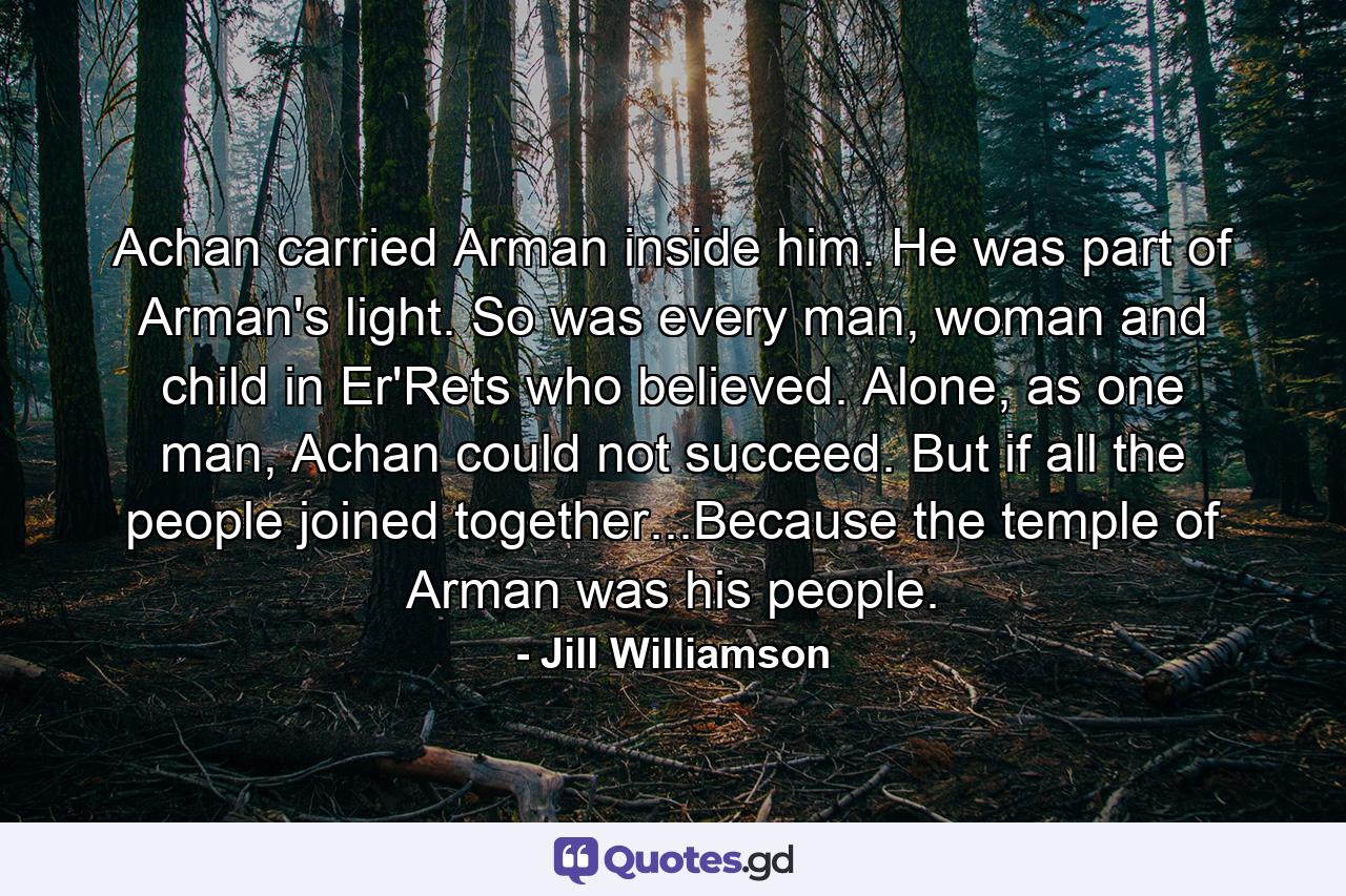 Achan carried Arman inside him. He was part of Arman's light. So was every man, woman and child in Er'Rets who believed. Alone, as one man, Achan could not succeed. But if all the people joined together...Because the temple of Arman was his people. - Quote by Jill Williamson