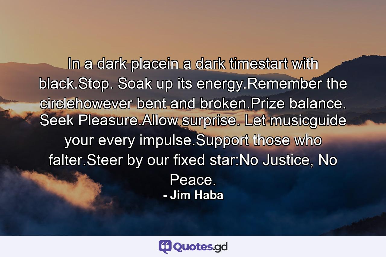 In a dark placein a dark timestart with black.Stop. Soak up its energy.Remember the circlehowever bent and broken.Prize balance. Seek Pleasure.Allow surprise. Let musicguide your every impulse.Support those who falter.Steer by our fixed star:No Justice, No Peace. - Quote by Jim Haba