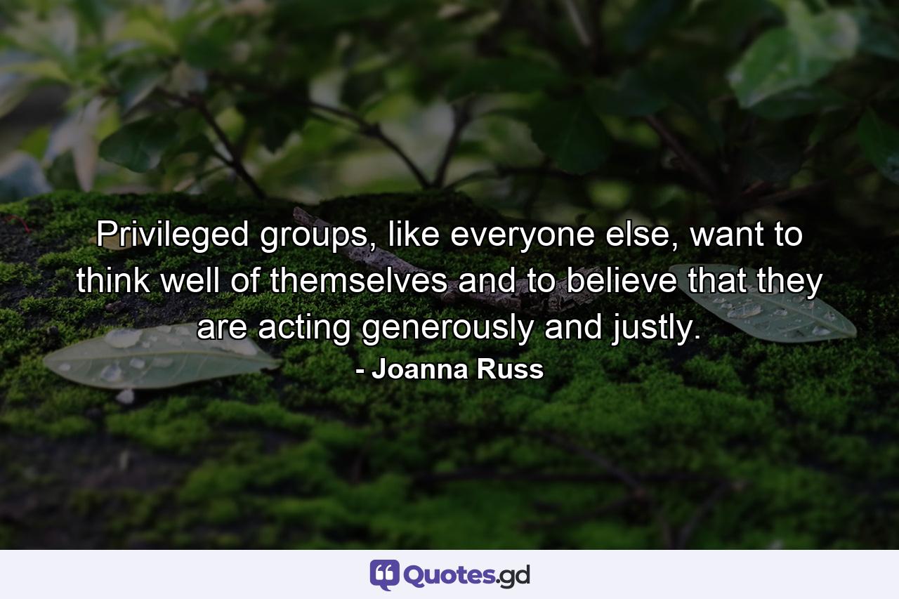 Privileged groups, like everyone else, want to think well of themselves and to believe that they are acting generously and justly. - Quote by Joanna Russ