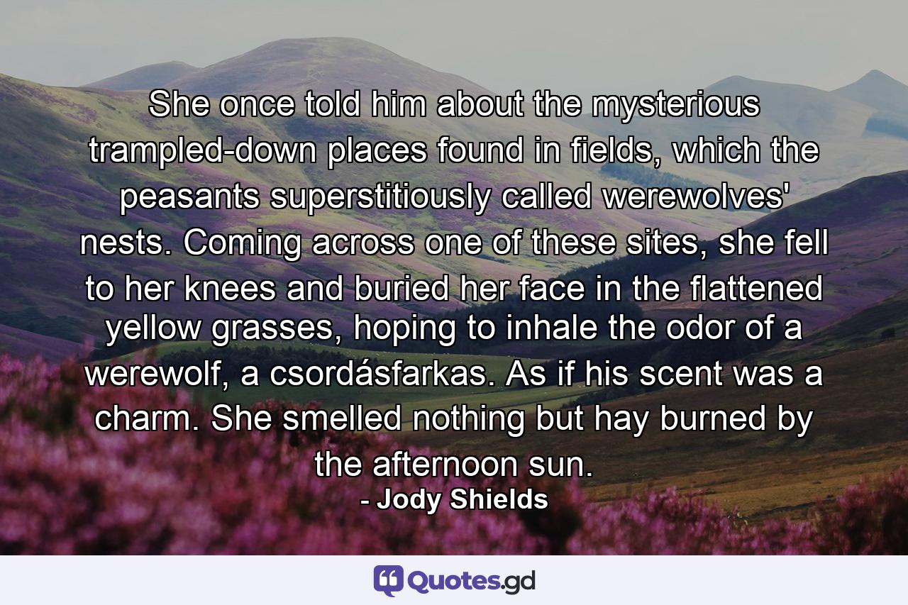 She once told him about the mysterious trampled-down places found in fields, which the peasants superstitiously called werewolves' nests. Coming across one of these sites, she fell to her knees and buried her face in the flattened yellow grasses, hoping to inhale the odor of a werewolf, a csordásfarkas. As if his scent was a charm. She smelled nothing but hay burned by the afternoon sun. - Quote by Jody Shields