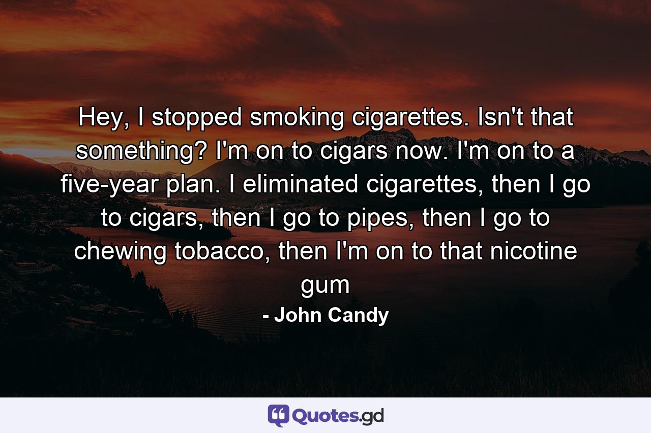 Hey, I stopped smoking cigarettes. Isn't that something? I'm on to cigars now. I'm on to a five-year plan. I eliminated cigarettes, then I go to cigars, then I go to pipes, then I go to chewing tobacco, then I'm on to that nicotine gum - Quote by John Candy