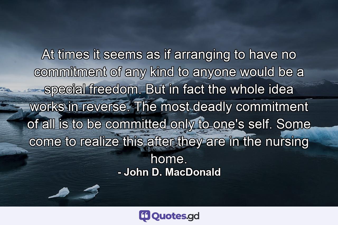 At times it seems as if arranging to have no commitment of any kind to anyone would be a special freedom. But in fact the whole idea works in reverse. The most deadly commitment of all is to be committed only to one's self. Some come to realize this after they are in the nursing home. - Quote by John D. MacDonald