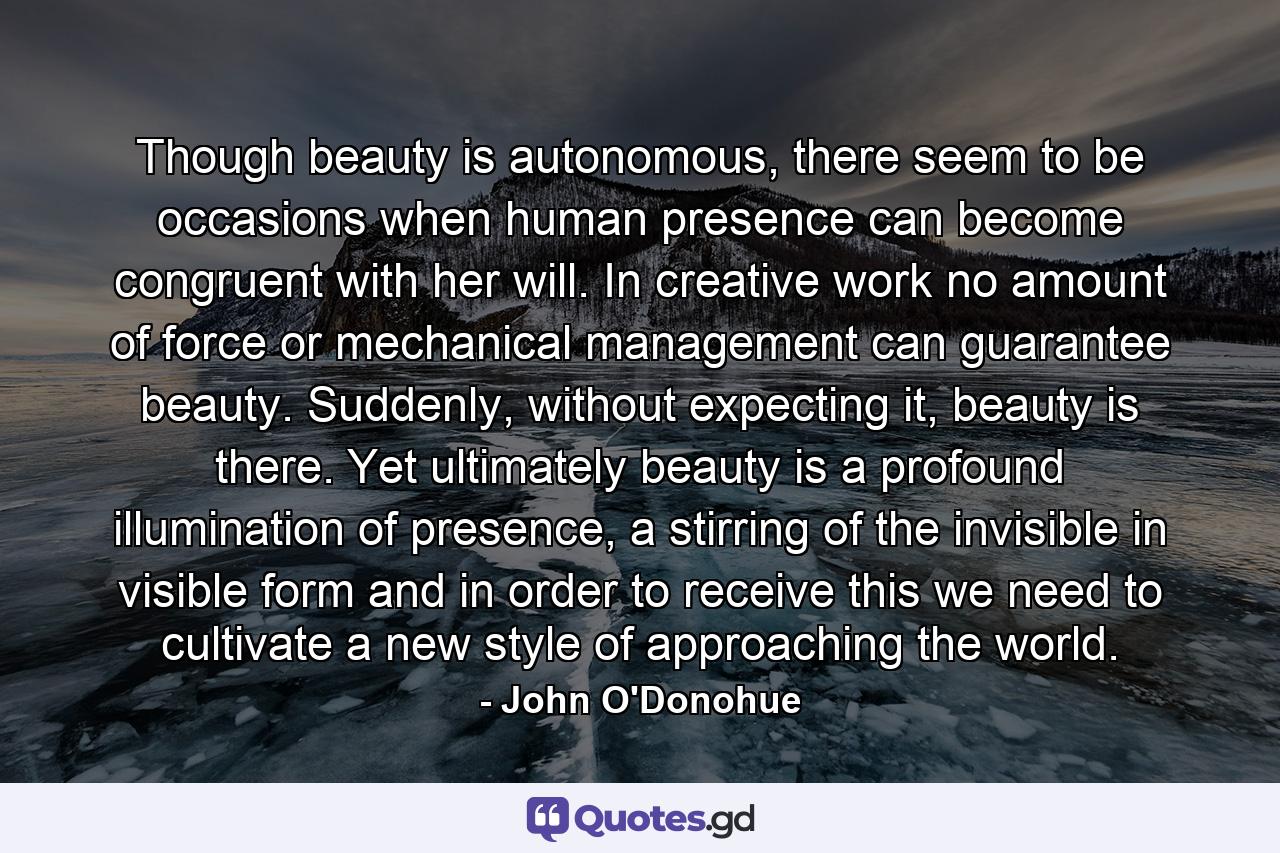 Though beauty is autonomous, there seem to be occasions when human presence can become congruent with her will. In creative work no amount of force or mechanical management can guarantee beauty. Suddenly, without expecting it, beauty is there. Yet ultimately beauty is a profound illumination of presence, a stirring of the invisible in visible form and in order to receive this we need to cultivate a new style of approaching the world. - Quote by John O'Donohue