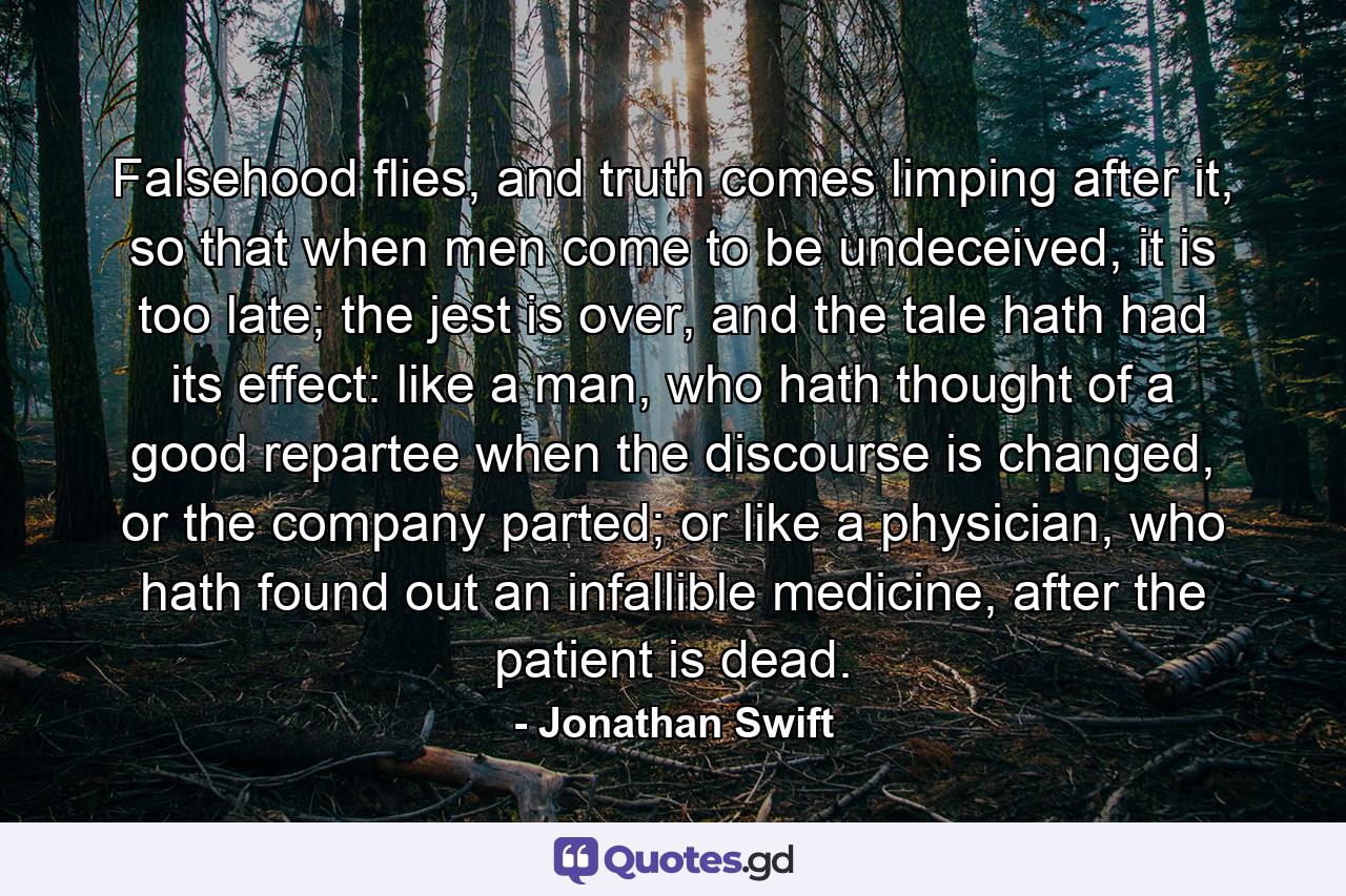 Falsehood flies, and truth comes limping after it, so that when men come to be undeceived, it is too late; the jest is over, and the tale hath had its effect: like a man, who hath thought of a good repartee when the discourse is changed, or the company parted; or like a physician, who hath found out an infallible medicine, after the patient is dead. - Quote by Jonathan Swift