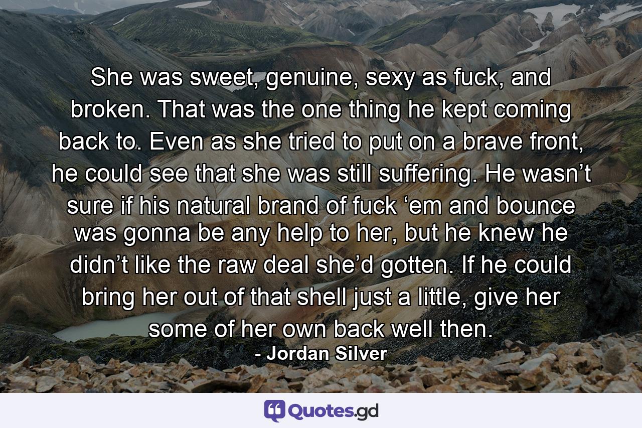 She was sweet, genuine, sexy as fuck, and broken. That was the one thing he kept coming back to. Even as she tried to put on a brave front, he could see that she was still suffering. He wasn’t sure if his natural brand of fuck ‘em and bounce was gonna be any help to her, but he knew he didn’t like the raw deal she’d gotten. If he could bring her out of that shell just a little, give her some of her own back well then. - Quote by Jordan Silver