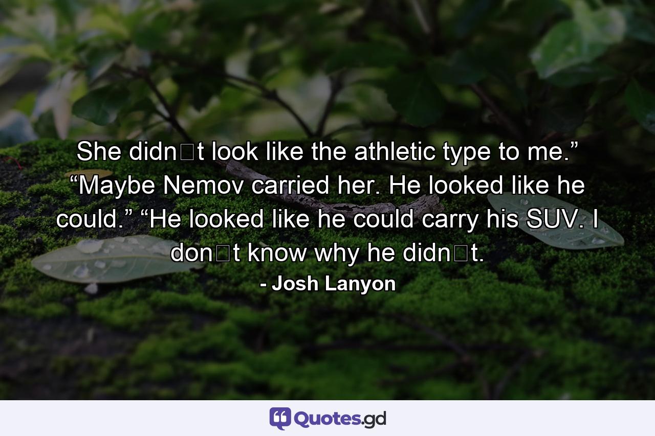 She didn‟t look like the athletic type to me.” “Maybe Nemov carried her. He looked like he could.” “He looked like he could carry his SUV. I don‟t know why he didn‟t. - Quote by Josh Lanyon