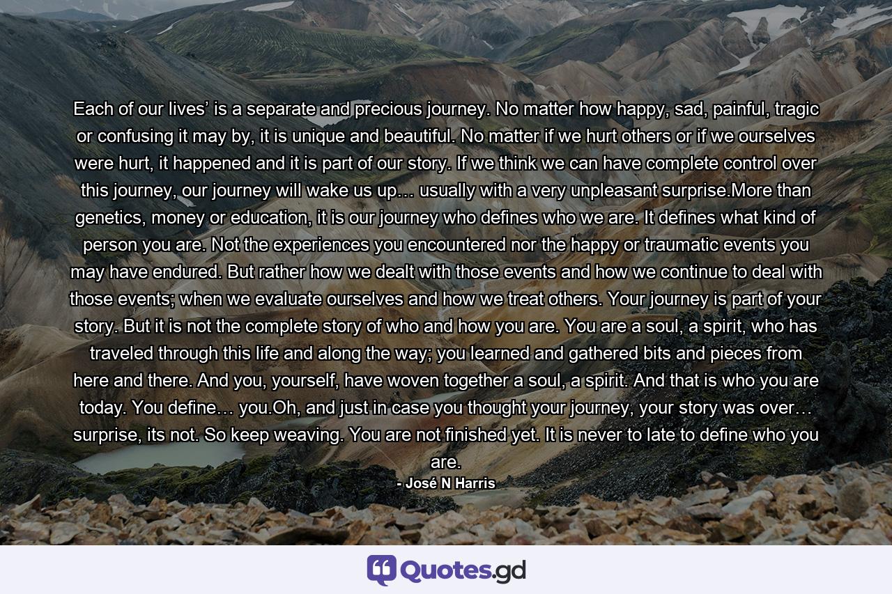 Each of our lives’ is a separate and precious journey. No matter how happy, sad, painful, tragic or confusing it may by, it is unique and beautiful. No matter if we hurt others or if we ourselves were hurt, it happened and it is part of our story. If we think we can have complete control over this journey, our journey will wake us up… usually with a very unpleasant surprise.More than genetics, money or education, it is our journey who defines who we are. It defines what kind of person you are. Not the experiences you encountered nor the happy or traumatic events you may have endured. But rather how we dealt with those events and how we continue to deal with those events; when we evaluate ourselves and how we treat others. Your journey is part of your story. But it is not the complete story of who and how you are. You are a soul, a spirit, who has traveled through this life and along the way; you learned and gathered bits and pieces from here and there. And you, yourself, have woven together a soul, a spirit. And that is who you are today. You define… you.Oh, and just in case you thought your journey, your story was over… surprise, its not. So keep weaving. You are not finished yet. It is never to late to define who you are. - Quote by José N Harris