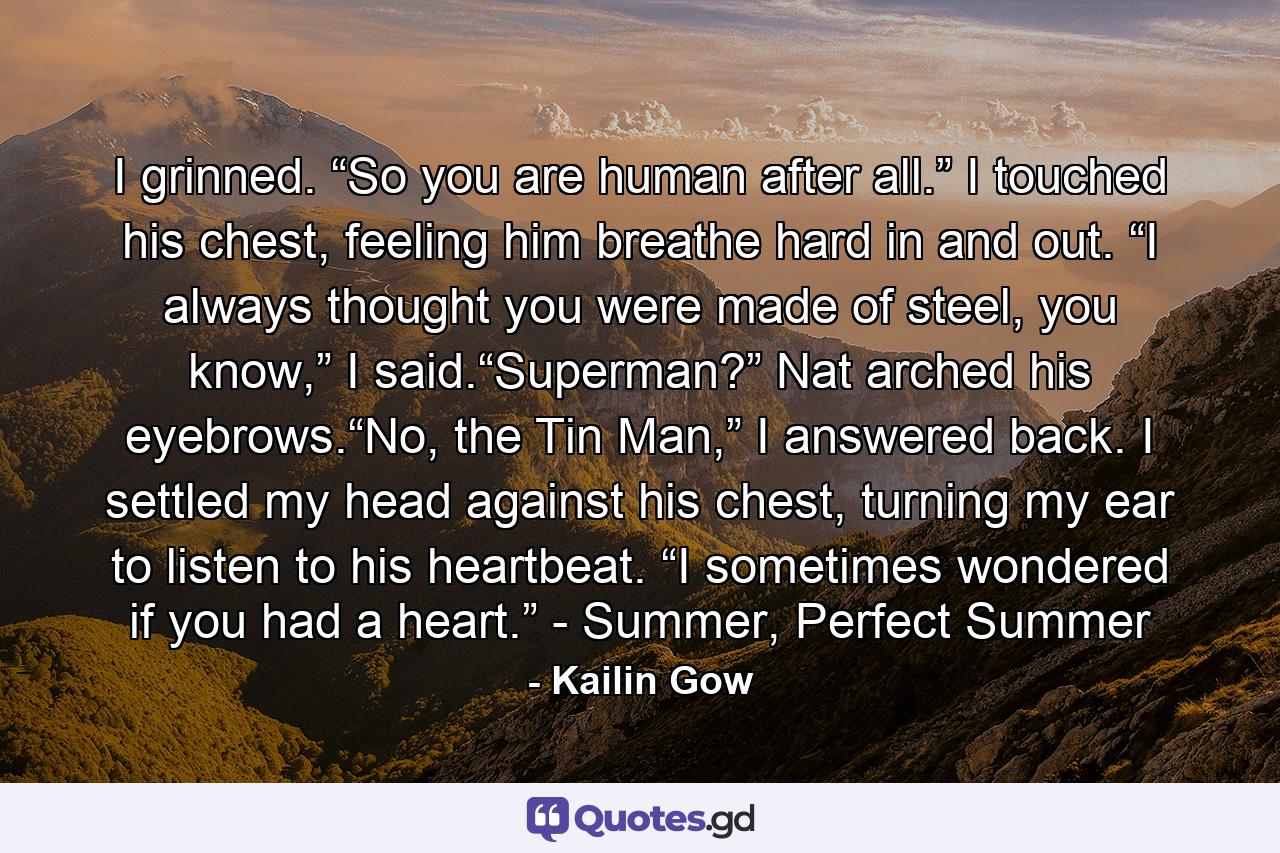 I grinned. “So you are human after all.” I touched his chest, feeling him breathe hard in and out. “I always thought you were made of steel, you know,” I said.“Superman?” Nat arched his eyebrows.“No, the Tin Man,” I answered back. I settled my head against his chest, turning my ear to listen to his heartbeat. “I sometimes wondered if you had a heart.” - Summer, Perfect Summer - Quote by Kailin Gow