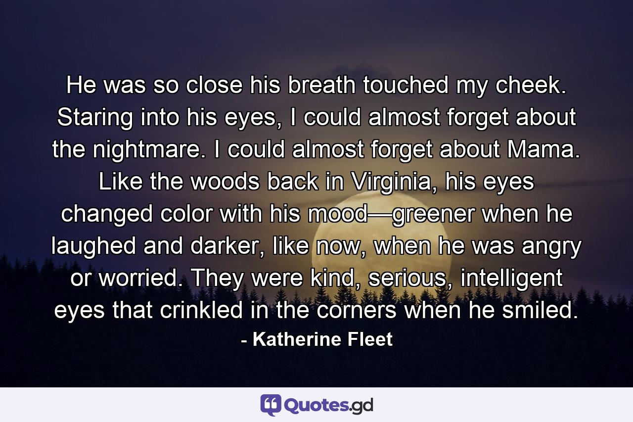 He was so close his breath touched my cheek. Staring into his eyes, I could almost forget about the nightmare. I could almost forget about Mama. Like the woods back in Virginia, his eyes changed color with his mood—greener when he laughed and darker, like now, when he was angry or worried. They were kind, serious, intelligent eyes that crinkled in the corners when he smiled. - Quote by Katherine Fleet