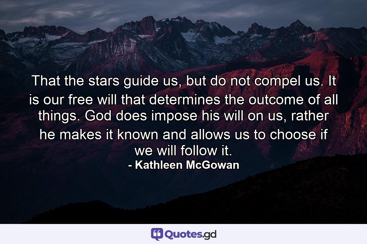 That the stars guide us, but do not compel us. It is our free will that determines the outcome of all things. God does impose his will on us, rather he makes it known and allows us to choose if we will follow it. - Quote by Kathleen McGowan