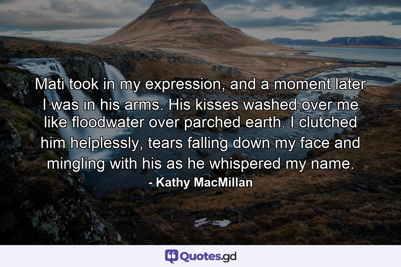 Mati took in my expression, and a moment later I was in his arms. His kisses washed over me like floodwater over parched earth. I clutched him helplessly, tears falling down my face and mingling with his as he whispered my name. - Quote by Kathy MacMillan