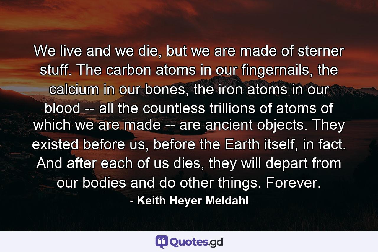 We live and we die, but we are made of sterner stuff. The carbon atoms in our fingernails, the calcium in our bones, the iron atoms in our blood -- all the countless trillions of atoms of which we are made -- are ancient objects. They existed before us, before the Earth itself, in fact. And after each of us dies, they will depart from our bodies and do other things. Forever. - Quote by Keith Heyer Meldahl