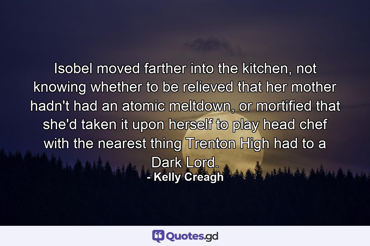 Isobel moved farther into the kitchen, not knowing whether to be relieved that her mother hadn't had an atomic meltdown, or mortified that she'd taken it upon herself to play head chef with the nearest thing Trenton High had to a Dark Lord. - Quote by Kelly Creagh