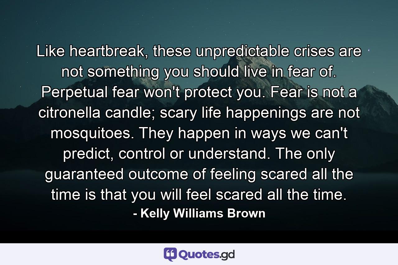 Like heartbreak, these unpredictable crises are not something you should live in fear of. Perpetual fear won't protect you. Fear is not a citronella candle; scary life happenings are not mosquitoes. They happen in ways we can't predict, control or understand. The only guaranteed outcome of feeling scared all the time is that you will feel scared all the time. - Quote by Kelly Williams Brown