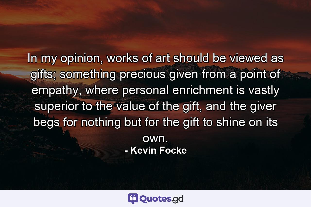 In my opinion, works of art should be viewed as gifts; something precious given from a point of empathy, where personal enrichment is vastly superior to the value of the gift, and the giver begs for nothing but for the gift to shine on its own. - Quote by Kevin Focke