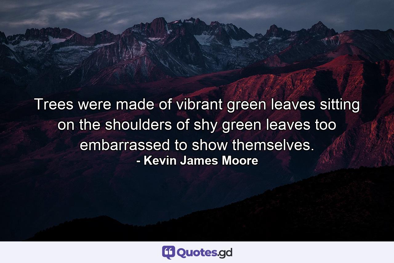 Trees were made of vibrant green leaves sitting on the shoulders of shy green leaves too embarrassed to show themselves. - Quote by Kevin James Moore