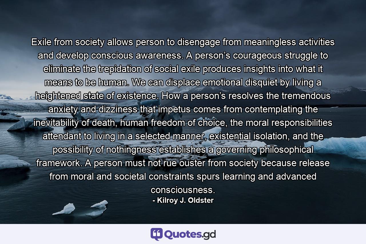 Exile from society allows person to disengage from meaningless activities and develop conscious awareness. A person’s courageous struggle to eliminate the trepidation of social exile produces insights into what it means to be human. We can displace emotional disquiet by living a heightened state of existence. How a person’s resolves the tremendous anxiety and dizziness that impetus comes from contemplating the inevitability of death, human freedom of choice, the moral responsibilities attendant to living in a selected manner, existential isolation, and the possibility of nothingness establishes a governing philosophical framework. A person must not rue ouster from society because release from moral and societal constraints spurs learning and advanced consciousness. - Quote by Kilroy J. Oldster