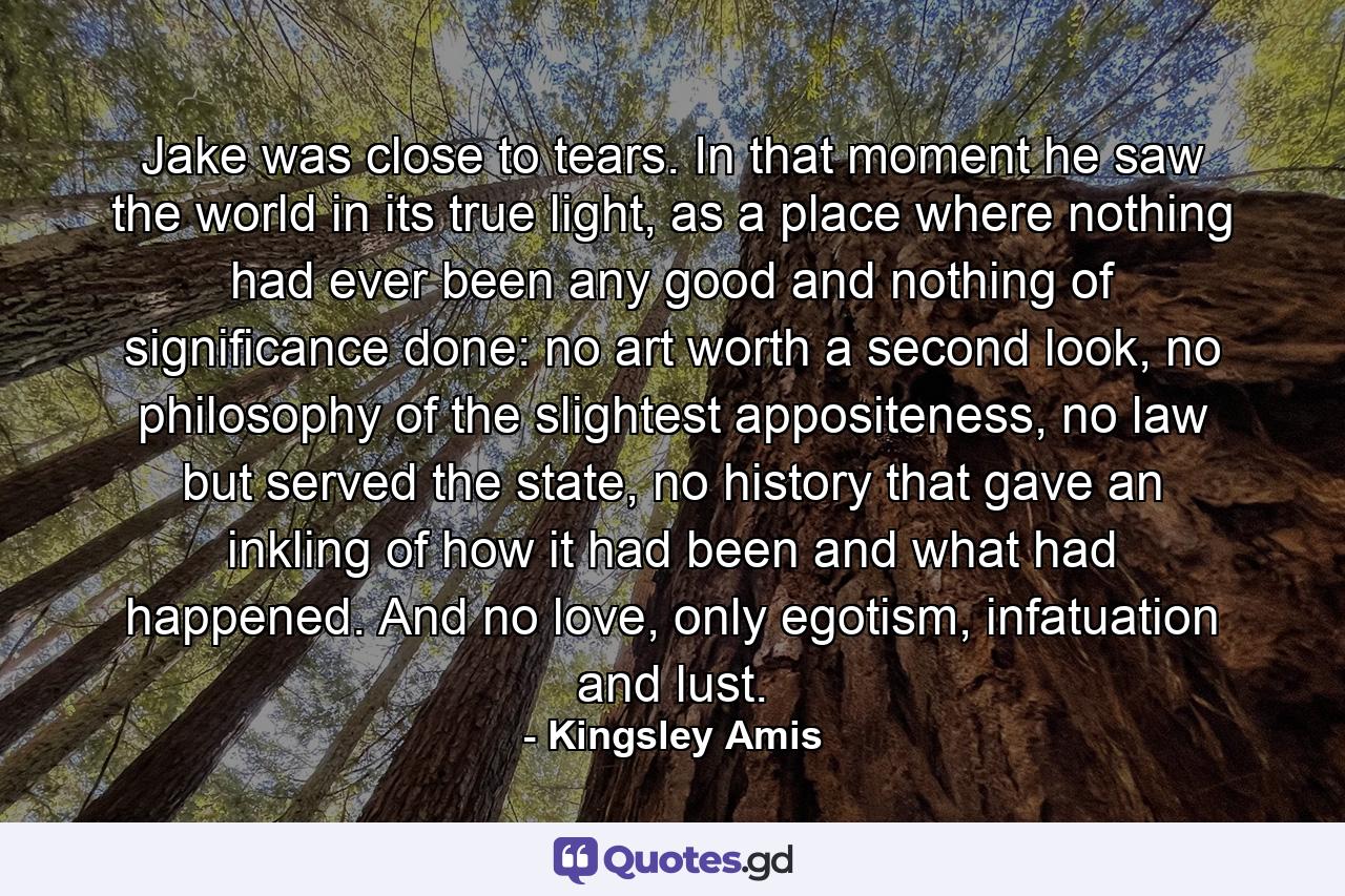 Jake was close to tears. In that moment he saw the world in its true light, as a place where nothing had ever been any good and nothing of significance done: no art worth a second look, no philosophy of the slightest appositeness, no law but served the state, no history that gave an inkling of how it had been and what had happened. And no love, only egotism, infatuation and lust. - Quote by Kingsley Amis