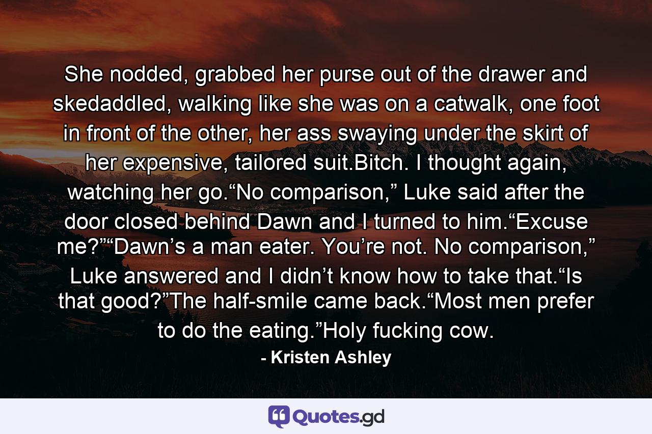 She nodded, grabbed her purse out of the drawer and skedaddled, walking like she was on a catwalk, one foot in front of the other, her ass swaying under the skirt of her expensive, tailored suit.Bitch. I thought again, watching her go.“No comparison,” Luke said after the door closed behind Dawn and I turned to him.“Excuse me?”“Dawn’s a man eater. You’re not. No comparison,” Luke answered and I didn’t know how to take that.“Is that good?”The half-smile came back.“Most men prefer to do the eating.”Holy fucking cow. - Quote by Kristen Ashley