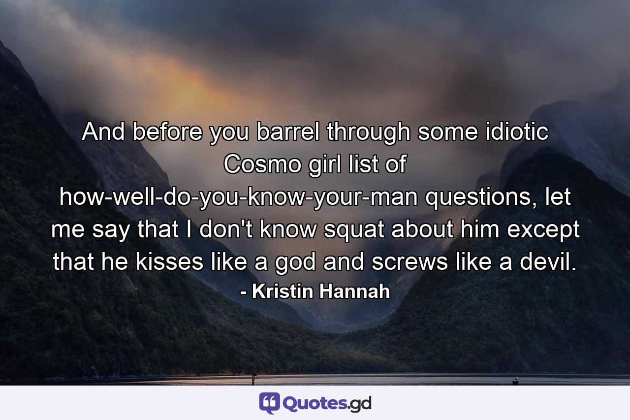 And before you barrel through some idiotic Cosmo girl list of how-well-do-you-know-your-man questions, let me say that I don't know squat about him except that he kisses like a god and screws like a devil. - Quote by Kristin Hannah