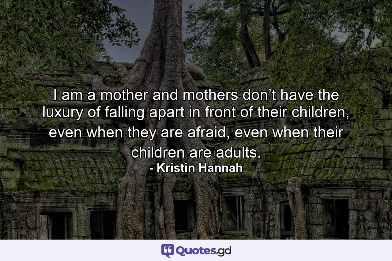 I am a mother and mothers don’t have the luxury of falling apart in front of their children, even when they are afraid, even when their children are adults. - Quote by Kristin Hannah