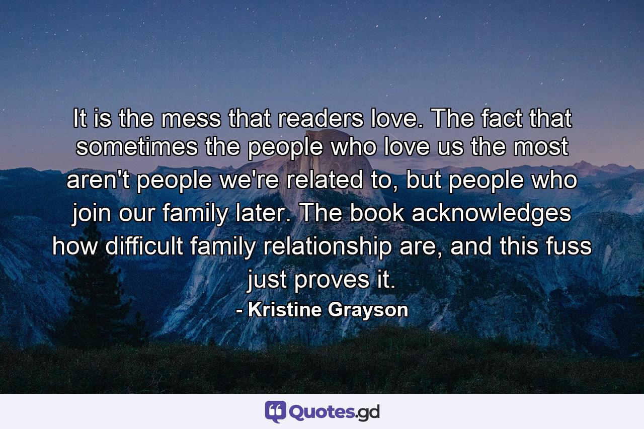 It is the mess that readers love. The fact that sometimes the people who love us the most aren't people we're related to, but people who join our family later. The book acknowledges how difficult family relationship are, and this fuss just proves it. - Quote by Kristine Grayson