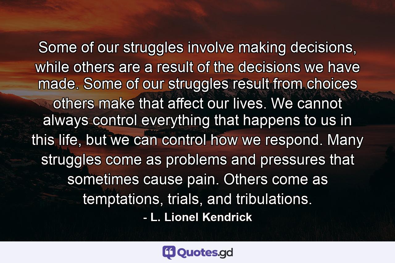 Some of our struggles involve making decisions, while others are a result of the decisions we have made. Some of our struggles result from choices others make that affect our lives. We cannot always control everything that happens to us in this life, but we can control how we respond. Many struggles come as problems and pressures that sometimes cause pain. Others come as temptations, trials, and tribulations. - Quote by L. Lionel Kendrick