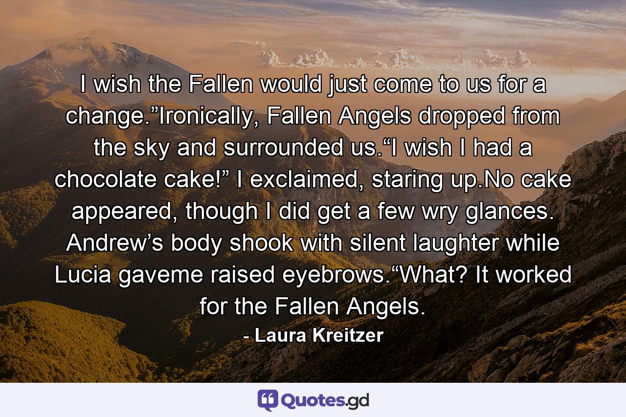 I wish the Fallen would just come to us for a change.”Ironically, Fallen Angels dropped from the sky and surrounded us.“I wish I had a chocolate cake!” I exclaimed, staring up.No cake appeared, though I did get a few wry glances. Andrew’s body shook with silent laughter while Lucia gaveme raised eyebrows.“What? It worked for the Fallen Angels. - Quote by Laura Kreitzer