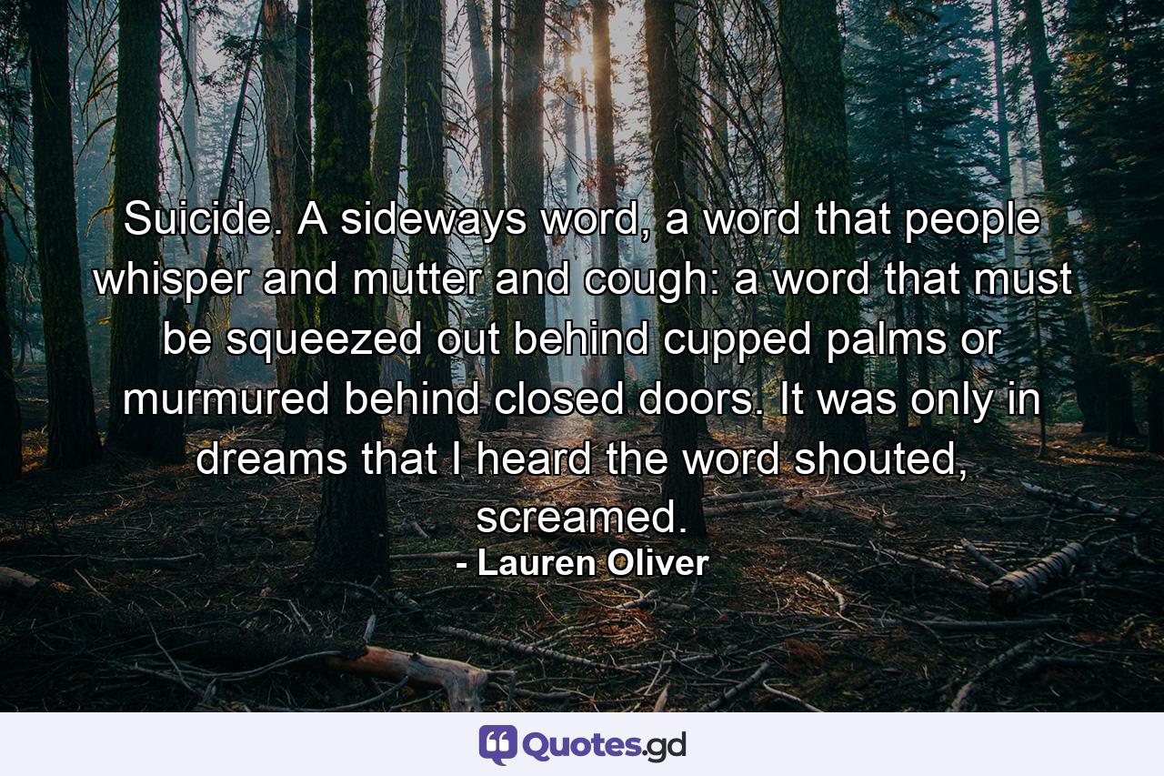 Suicide. A sideways word, a word that people whisper and mutter and cough: a word that must be squeezed out behind cupped palms or murmured behind closed doors. It was only in dreams that I heard the word shouted, screamed. - Quote by Lauren Oliver