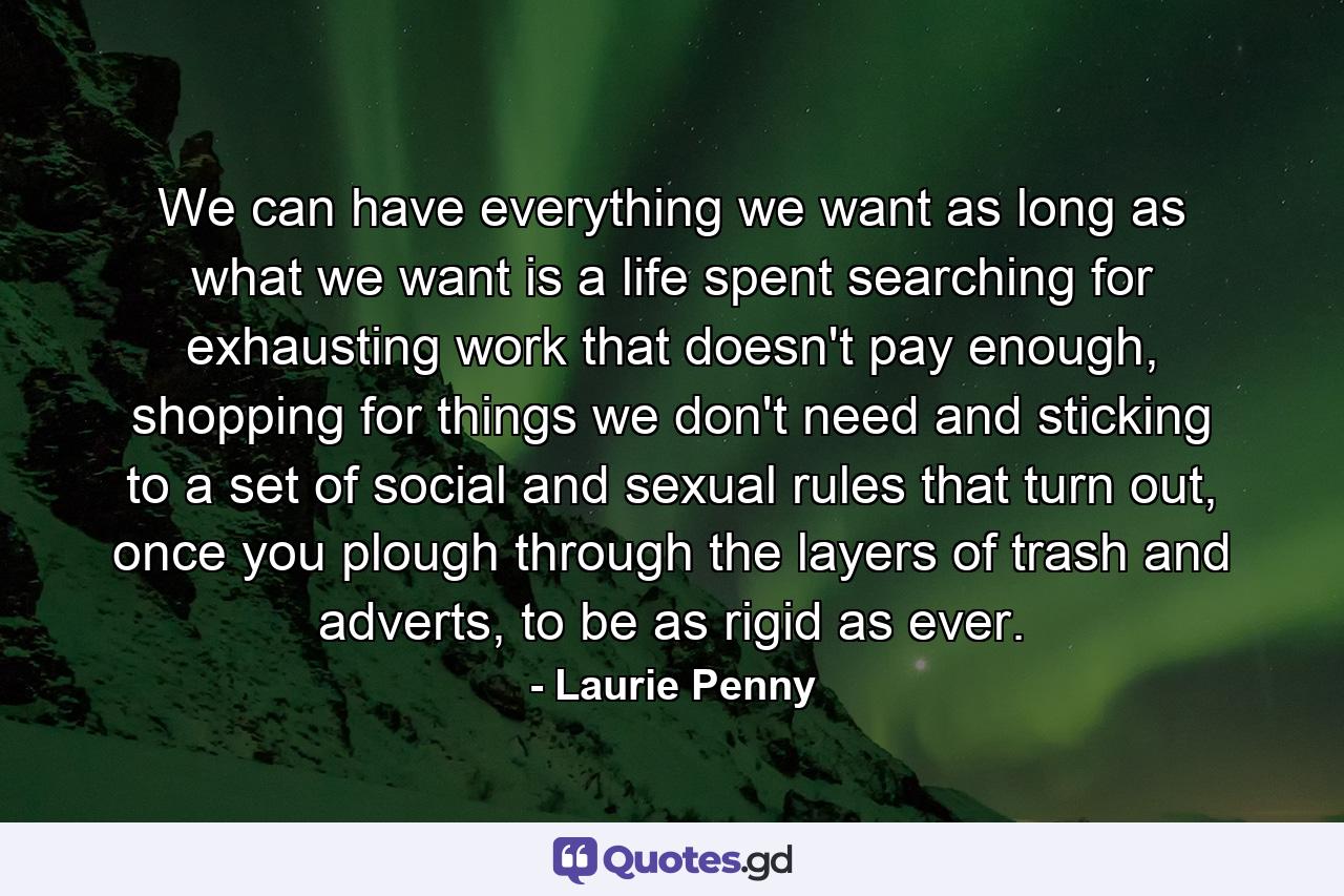 We can have everything we want as long as what we want is a life spent searching for exhausting work that doesn't pay enough, shopping for things we don't need and sticking to a set of social and sexual rules that turn out, once you plough through the layers of trash and adverts, to be as rigid as ever. - Quote by Laurie Penny