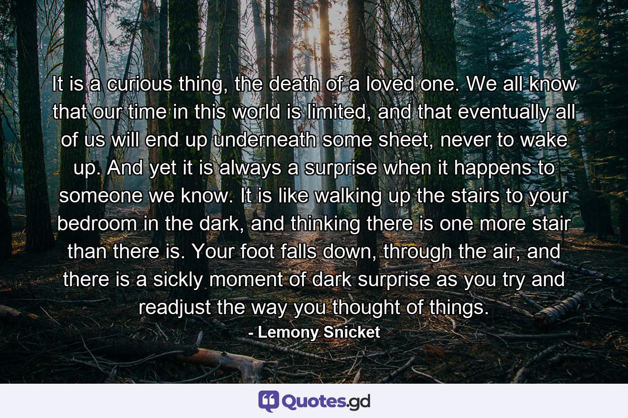 It is a curious thing, the death of a loved one. We all know that our time in this world is limited, and that eventually all of us will end up underneath some sheet, never to wake up. And yet it is always a surprise when it happens to someone we know. It is like walking up the stairs to your bedroom in the dark, and thinking there is one more stair than there is. Your foot falls down, through the air, and there is a sickly moment of dark surprise as you try and readjust the way you thought of things. - Quote by Lemony Snicket