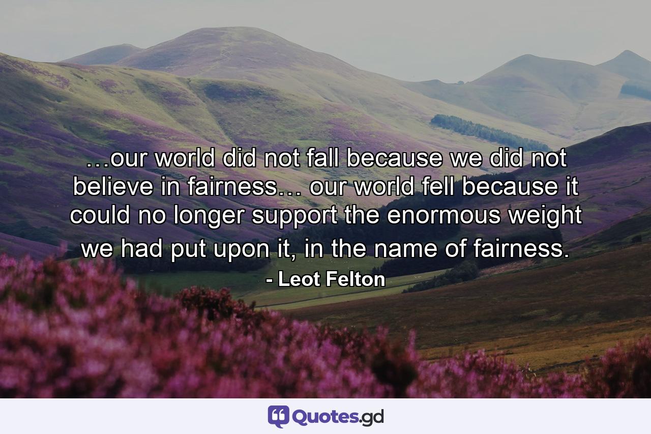 …our world did not fall because we did not believe in fairness… our world fell because it could no longer support the enormous weight we had put upon it, in the name of fairness. - Quote by Leot Felton