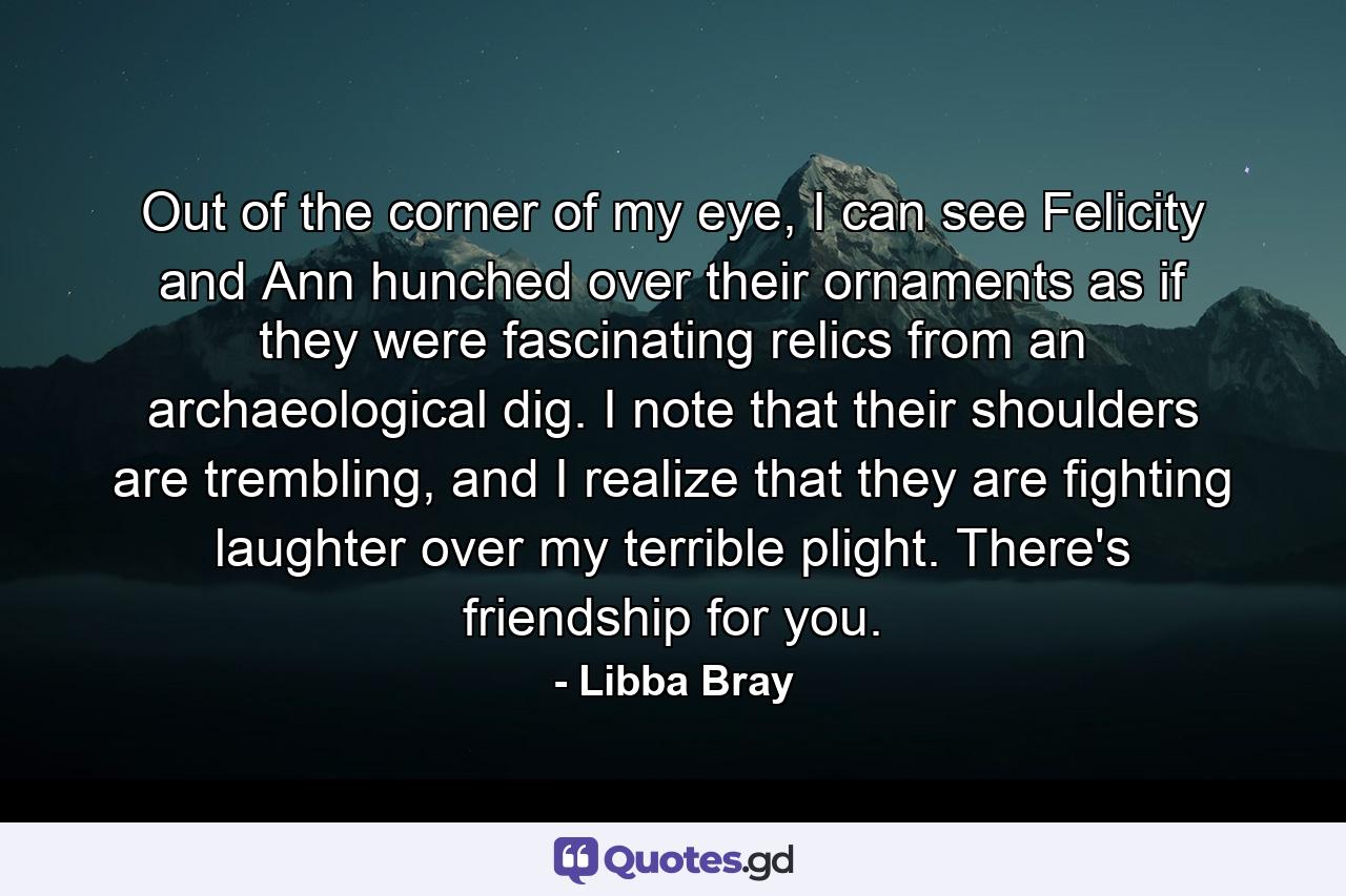 Out of the corner of my eye, I can see Felicity and Ann hunched over their ornaments as if they were fascinating relics from an archaeological dig. I note that their shoulders are trembling, and I realize that they are fighting laughter over my terrible plight. There's friendship for you. - Quote by Libba Bray