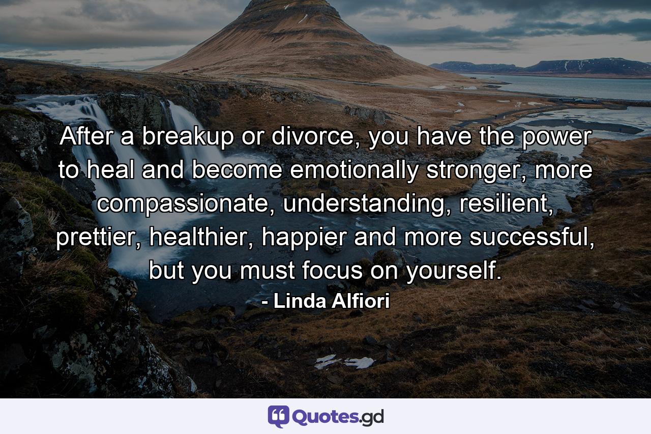 After a breakup or divorce, you have the power to heal and become emotionally stronger, more compassionate, understanding, resilient, prettier, healthier, happier and more successful, but you must focus on yourself. - Quote by Linda Alfiori