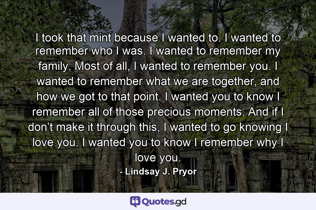 I took that mint because I wanted to. I wanted to remember who I was. I wanted to remember my family. Most of all, I wanted to remember you. I wanted to remember what we are together, and how we got to that point. I wanted you to know I remember all of those precious moments. And if I don’t make it through this, I wanted to go knowing I love you. I wanted you to know I remember why I love you. - Quote by Lindsay J. Pryor