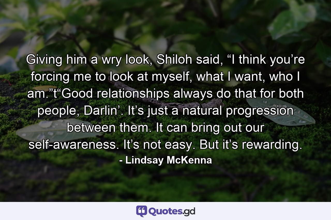 Giving him a wry look, Shiloh said, “I think you’re forcing me to look at myself, what I want, who I am.”t“Good relationships always do that for both people, Darlin’. It’s just a natural progression between them. It can bring out our self-awareness. It’s not easy. But it’s rewarding. - Quote by Lindsay McKenna