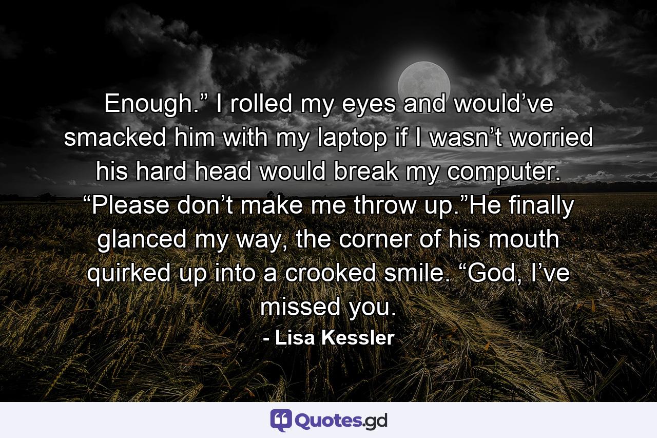 Enough.” I rolled my eyes and would’ve smacked him with my laptop if I wasn’t worried his hard head would break my computer. “Please don’t make me throw up.”He finally glanced my way, the corner of his mouth quirked up into a crooked smile. “God, I’ve missed you. - Quote by Lisa Kessler