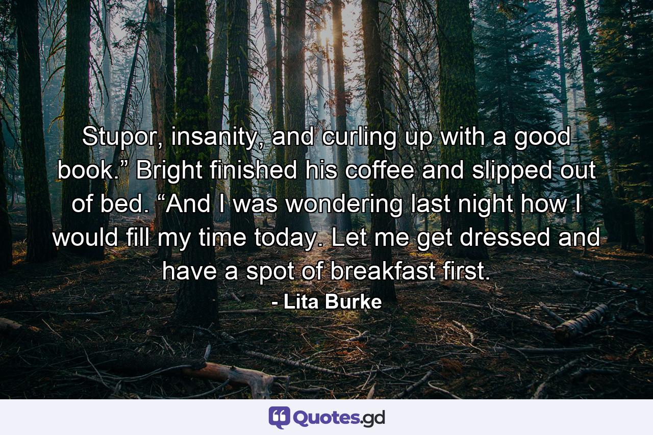 Stupor, insanity, and curling up with a good book.” Bright finished his coffee and slipped out of bed. “And I was wondering last night how I would fill my time today. Let me get dressed and have a spot of breakfast first. - Quote by Lita Burke