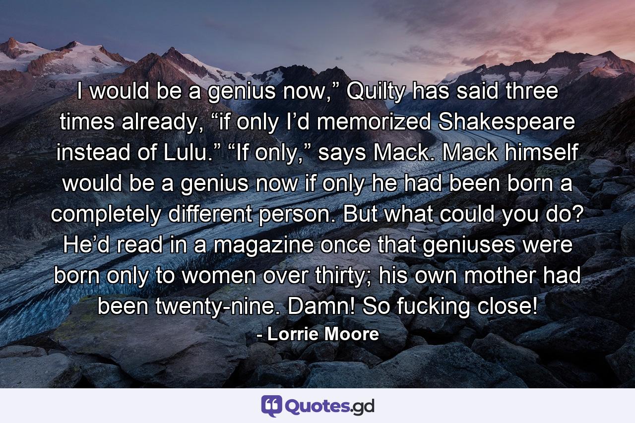 I would be a genius now,” Quilty has said three times already, “if only I’d memorized Shakespeare instead of Lulu.” “If only,” says Mack. Mack himself would be a genius now if only he had been born a completely different person. But what could you do? He’d read in a magazine once that geniuses were born only to women over thirty; his own mother had been twenty-nine. Damn! So fucking close! - Quote by Lorrie Moore