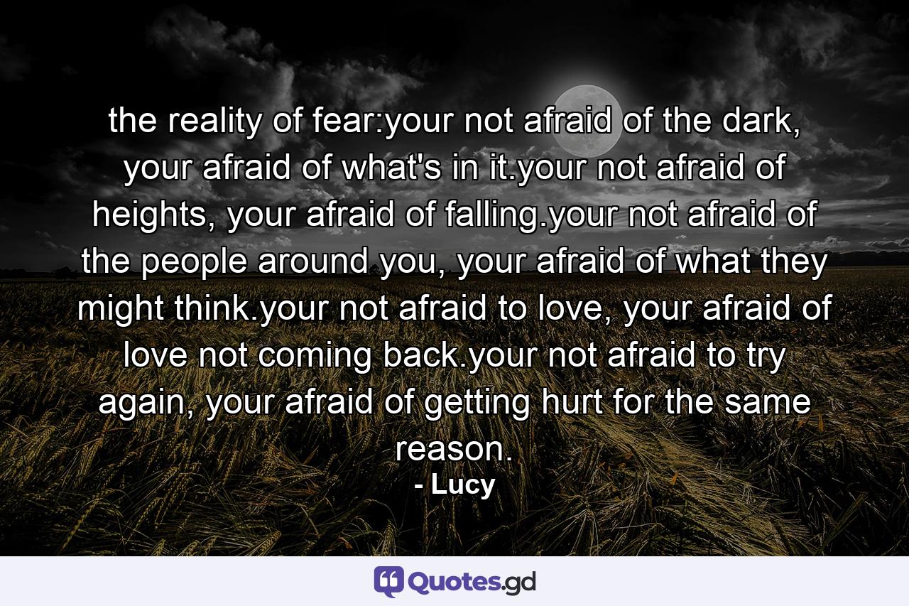 the reality of fear:your not afraid of the dark, your afraid of what's in it.your not afraid of heights, your afraid of falling.your not afraid of the people around you, your afraid of what they might think.your not afraid to love, your afraid of love not coming back.your not afraid to try again, your afraid of getting hurt for the same reason. - Quote by Lucy