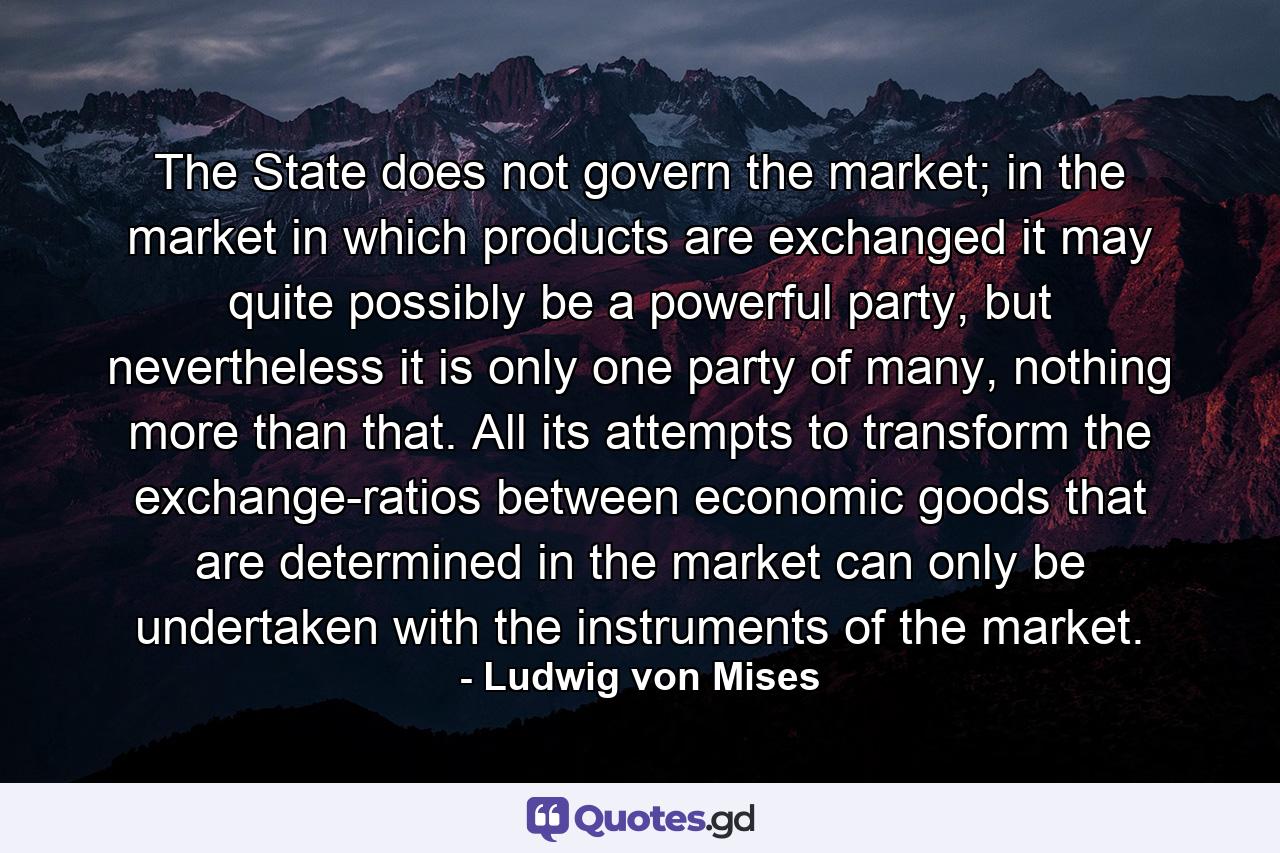 The State does not govern the market; in the market in which products are exchanged it may quite possibly be a powerful party, but nevertheless it is only one party of many, nothing more than that. All its attempts to transform the exchange-ratios between economic goods that are determined in the market can only be undertaken with the instruments of the market. - Quote by Ludwig von Mises