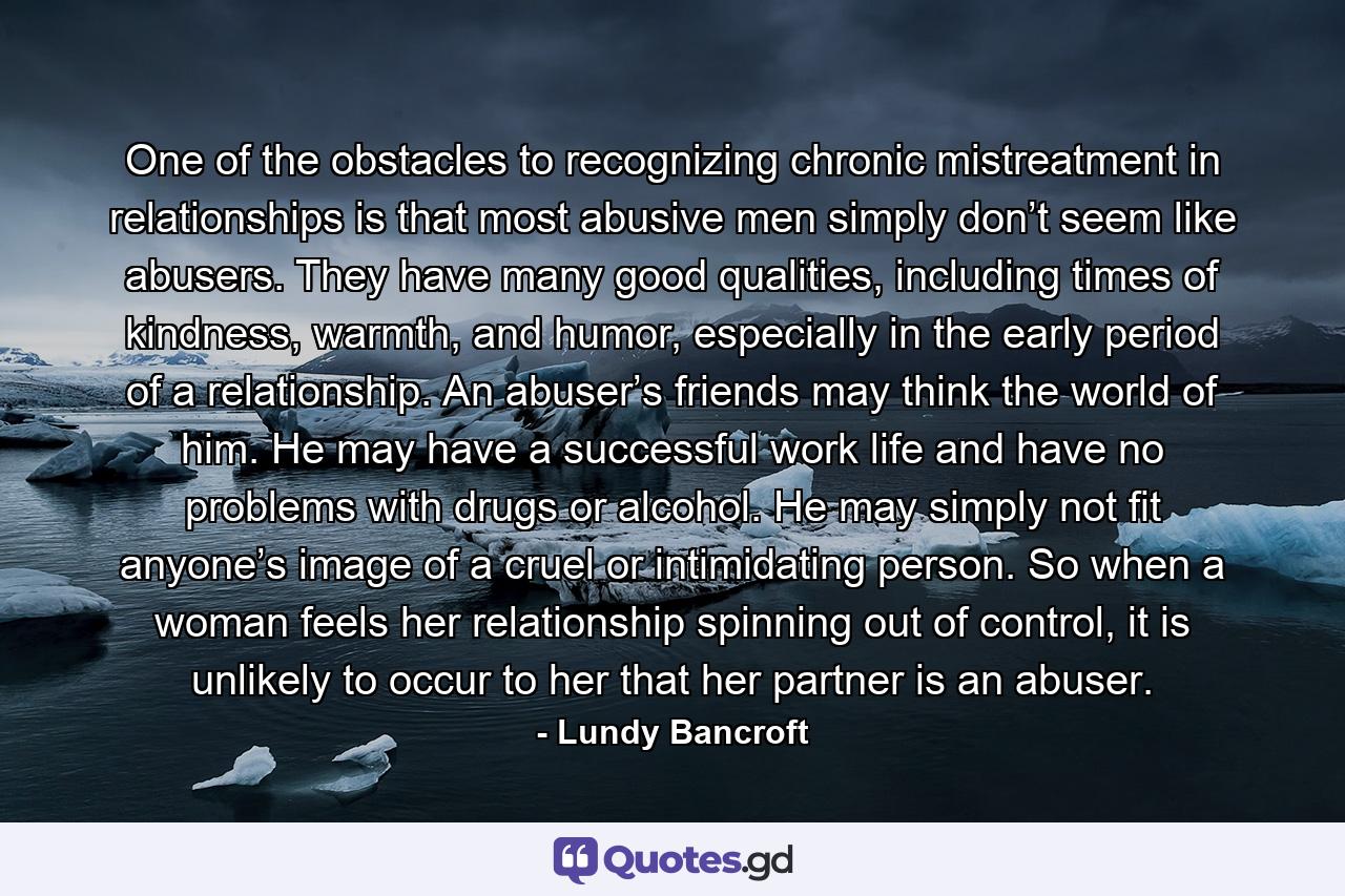 One of the obstacles to recognizing chronic mistreatment in relationships is that most abusive men simply don’t seem like abusers. They have many good qualities, including times of kindness, warmth, and humor, especially in the early period of a relationship. An abuser’s friends may think the world of him. He may have a successful work life and have no problems with drugs or alcohol. He may simply not fit anyone’s image of a cruel or intimidating person. So when a woman feels her relationship spinning out of control, it is unlikely to occur to her that her partner is an abuser. - Quote by Lundy Bancroft