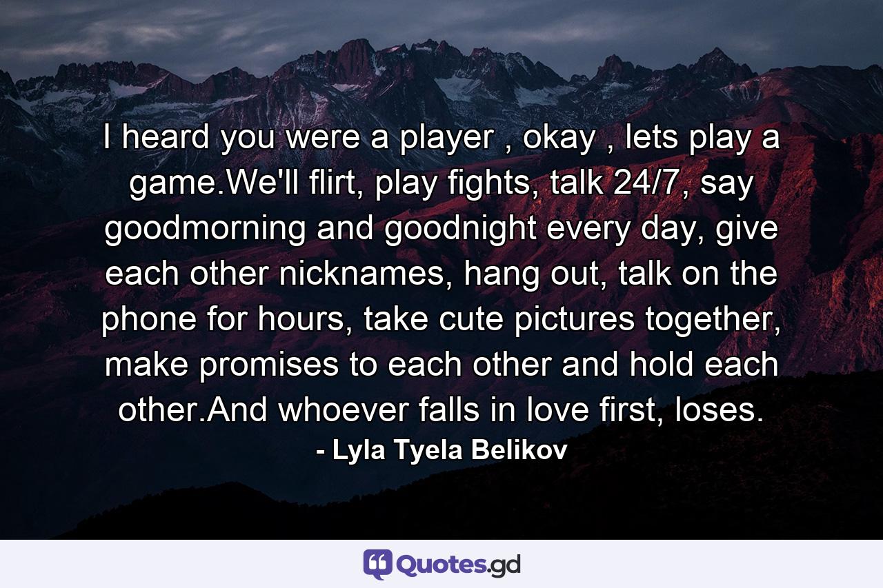 I heard you were a player , okay , lets play a game.We'll flirt, play fights, talk 24/7, say goodmorning and goodnight every day, give each other nicknames, hang out, talk on the phone for hours, take cute pictures together, make promises to each other and hold each other.And whoever falls in love first, loses. - Quote by Lyla Tyela Belikov