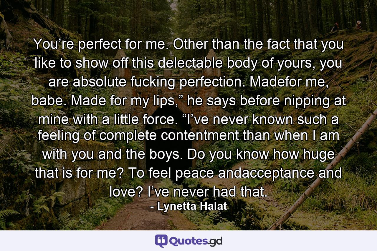 You’re perfect for me. Other than the fact that you like to show off this delectable body of yours, you are absolute fucking perfection. Madefor me, babe. Made for my lips,” he says before nipping at mine with a little force. “I’ve never known such a feeling of complete contentment than when I am with you and the boys. Do you know how huge that is for me? To feel peace andacceptance and love? I’ve never had that. - Quote by Lynetta Halat