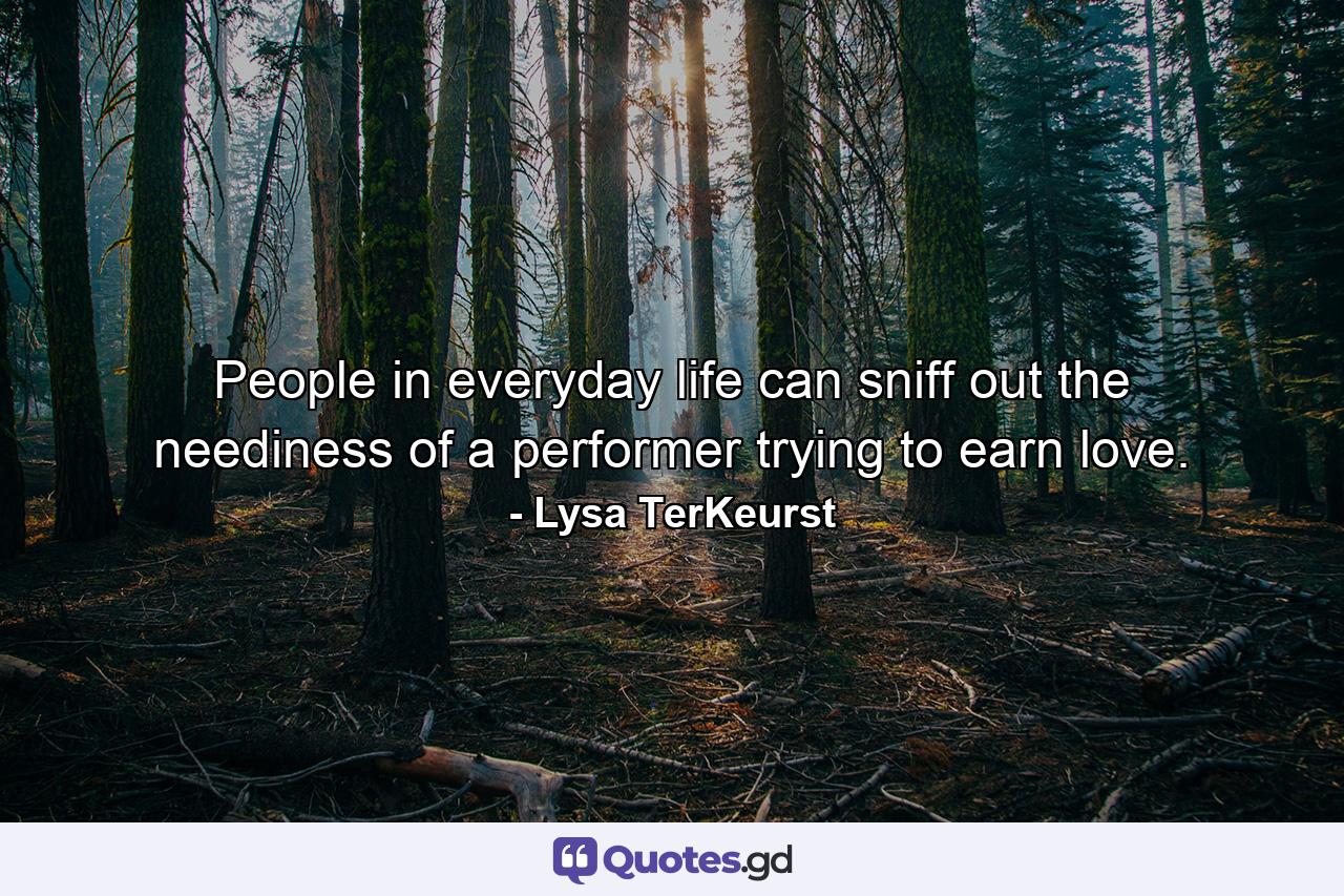 People in everyday life can sniff out the neediness of a performer trying to earn love. - Quote by Lysa TerKeurst