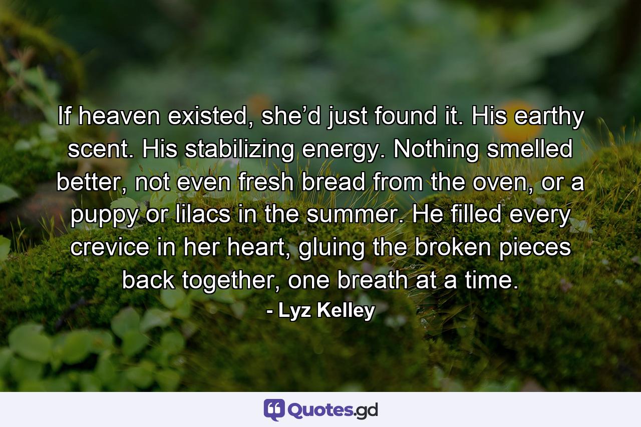 If heaven existed, she’d just found it. His earthy scent. His stabilizing energy. Nothing smelled better, not even fresh bread from the oven, or a puppy or lilacs in the summer. He filled every crevice in her heart, gluing the broken pieces back together, one breath at a time. - Quote by Lyz Kelley