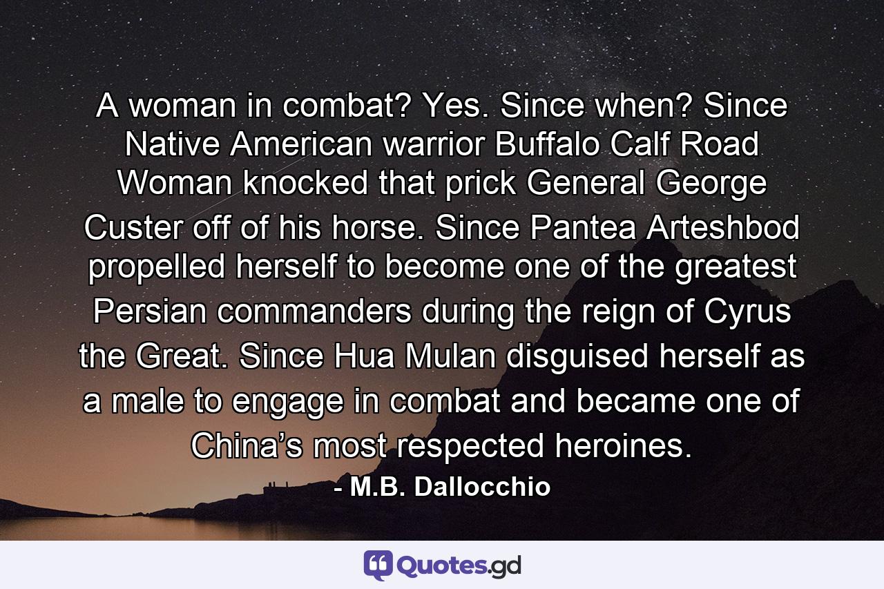 A woman in combat? Yes. Since when? Since Native American warrior Buffalo Calf Road Woman knocked that prick General George Custer off of his horse. Since Pantea Arteshbod propelled herself to become one of the greatest Persian commanders during the reign of Cyrus the Great. Since Hua Mulan disguised herself as a male to engage in combat and became one of China’s most respected heroines. - Quote by M.B. Dallocchio