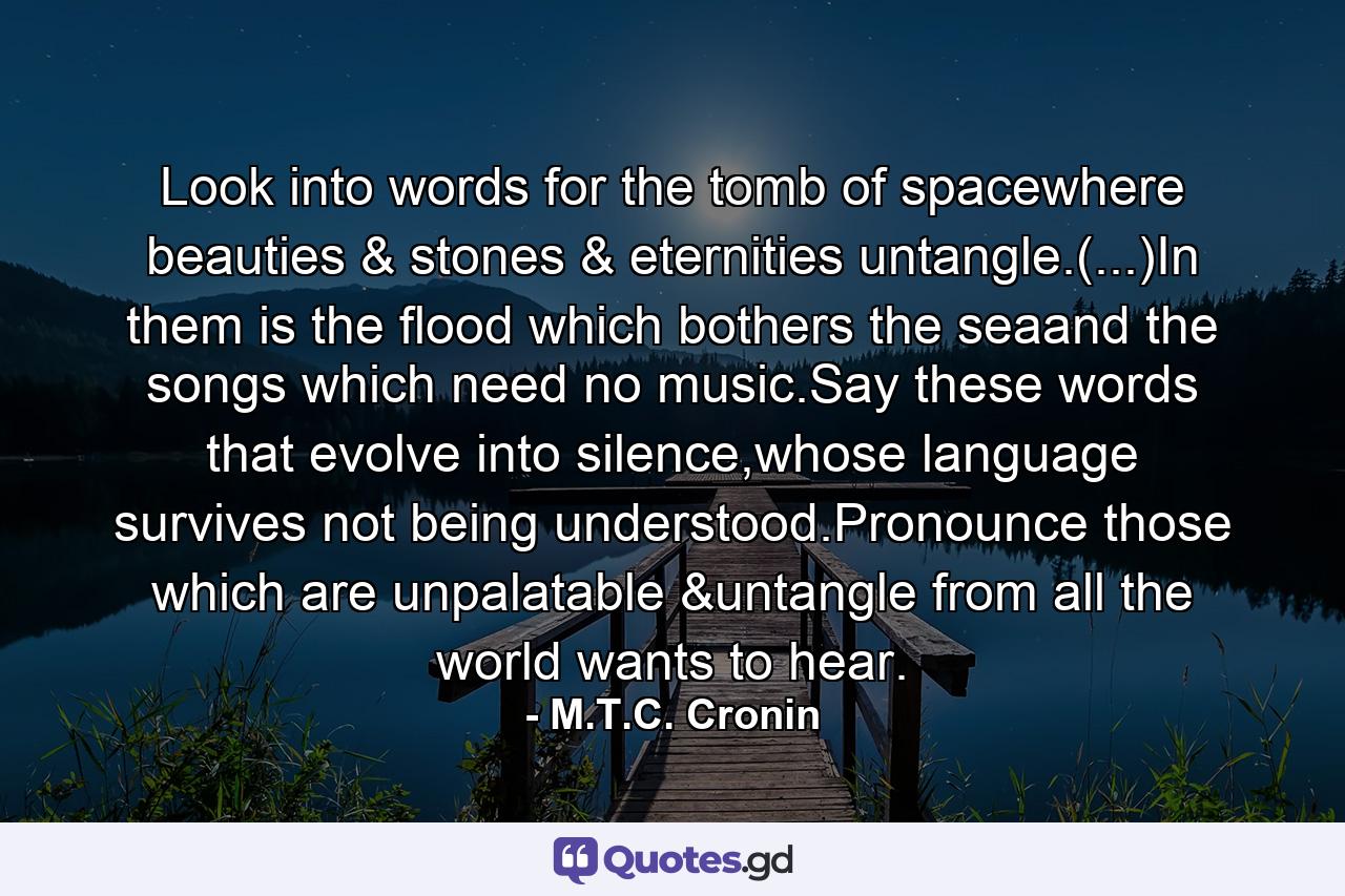 Look into words for the tomb of spacewhere beauties & stones & eternities untangle.(...)In them is the flood which bothers the seaand the songs which need no music.Say these words that evolve into silence,whose language survives not being understood.Pronounce those which are unpalatable &untangle from all the world wants to hear. - Quote by M.T.C. Cronin