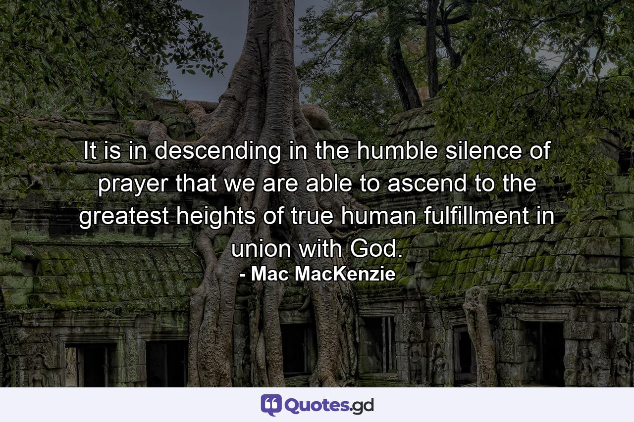 It is in descending in the humble silence of prayer that we are able to ascend to the greatest heights of true human fulfillment in union with God. - Quote by Mac MacKenzie